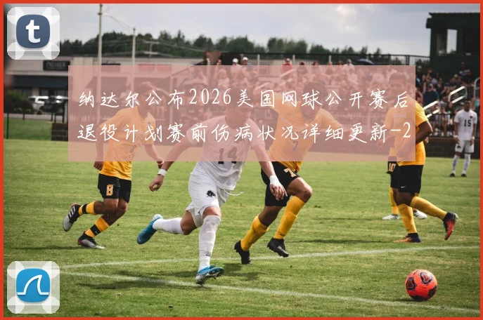 纳达尔公布2026美国网球公开赛后退役计划赛前伤病状况详细更新