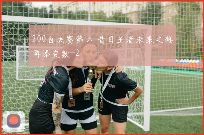 200自决赛第六 昔日王者未来之路再添变数