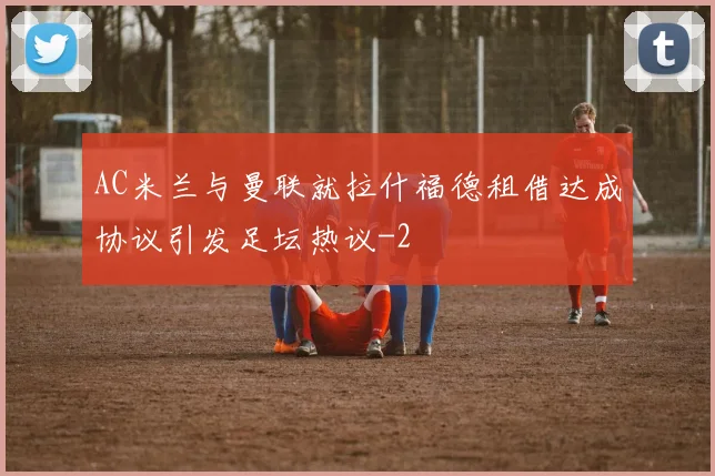 AC米兰与曼联就拉什福德租借达成协议引发足坛热议