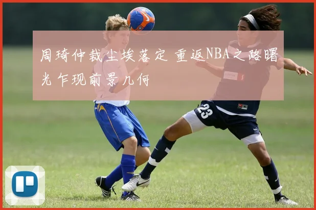 周琦仲裁尘埃落定 重返NBA之路曙光乍现前景几何