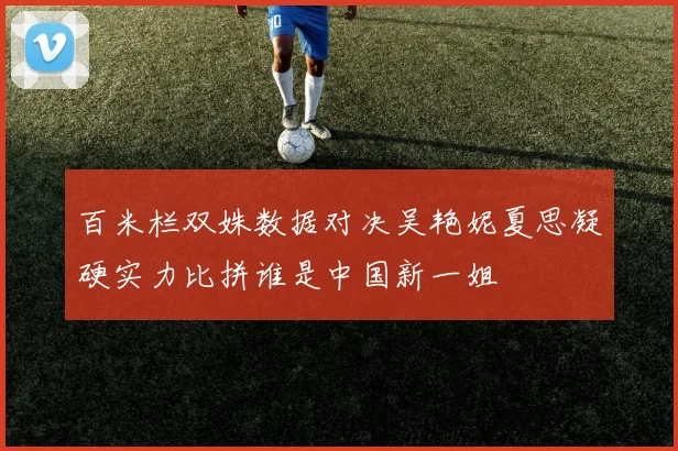 百米栏双姝数据对决吴艳妮夏思凝硬实力比拼谁是中国新一姐
