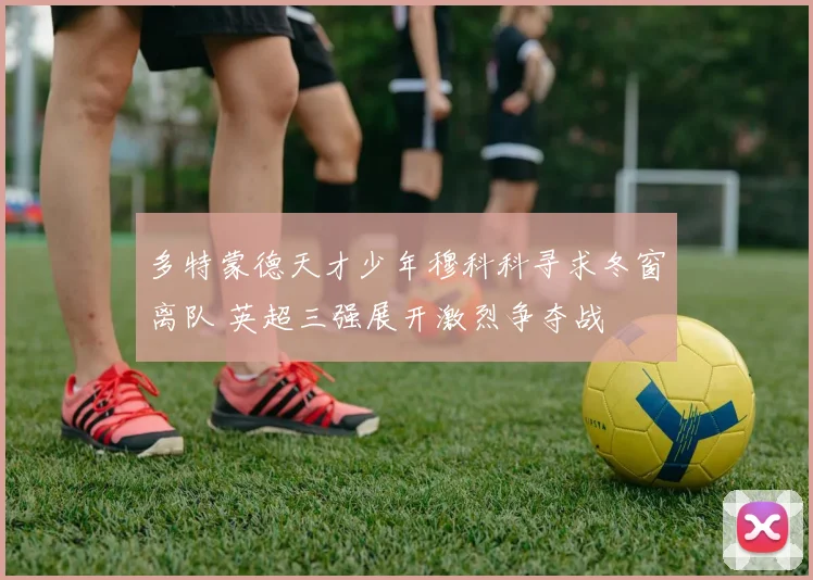 多特蒙德天才少年穆科科寻求冬窗离队 英超三强展开激烈争夺战