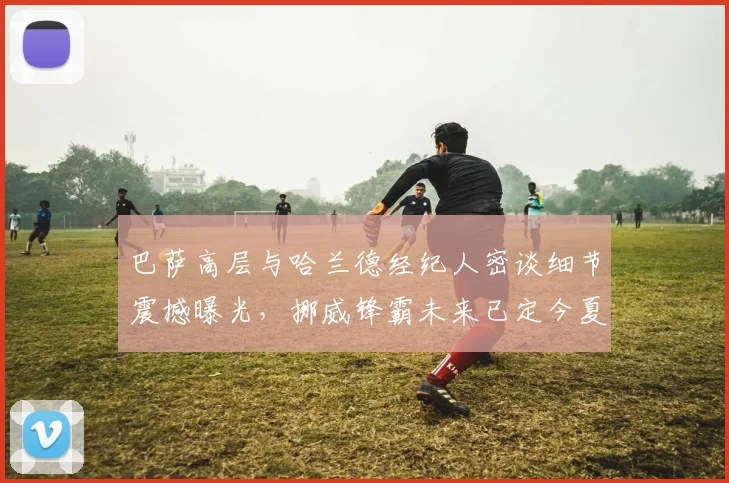 巴萨高层与哈兰德经纪人密谈细节震撼曝光，挪威锋霸未来已定今夏可望登陆诺坎普