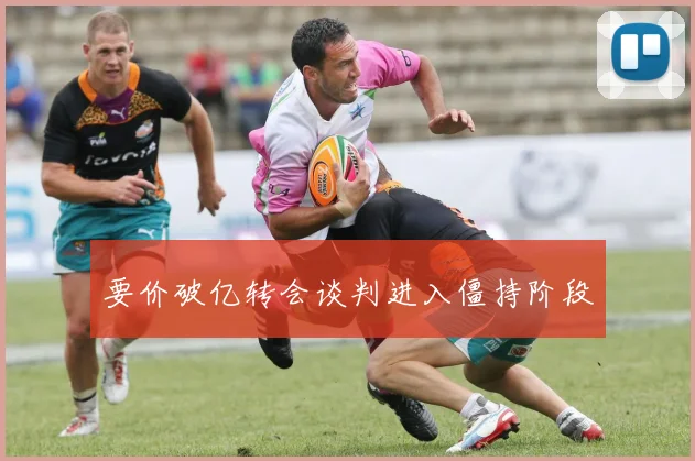 要价破亿转会谈判进入僵持阶段