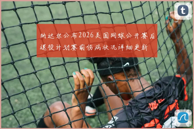 纳达尔公布2026美国网球公开赛后退役计划赛前伤病状况详细更新
