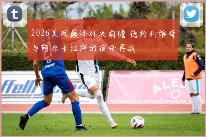 2026美网巅峰对决前瞻 德约科维奇与阿尔卡拉斯的宿命再战