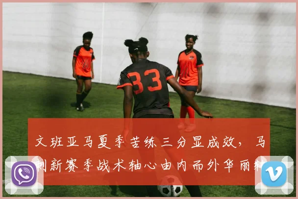 文班亚马夏季苦练三分显成效，马刺新赛季战术轴心由内而外华丽转身