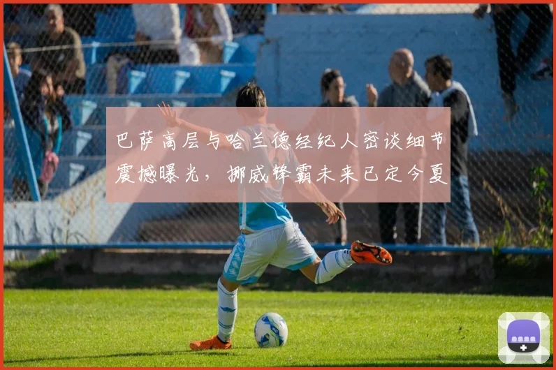 巴萨高层与哈兰德经纪人密谈细节震撼曝光，挪威锋霸未来已定今夏可望登陆诺坎普