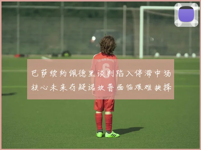 巴萨续约佩德里谈判陷入停滞中场核心未来存疑诺坎普面临艰难抉择
