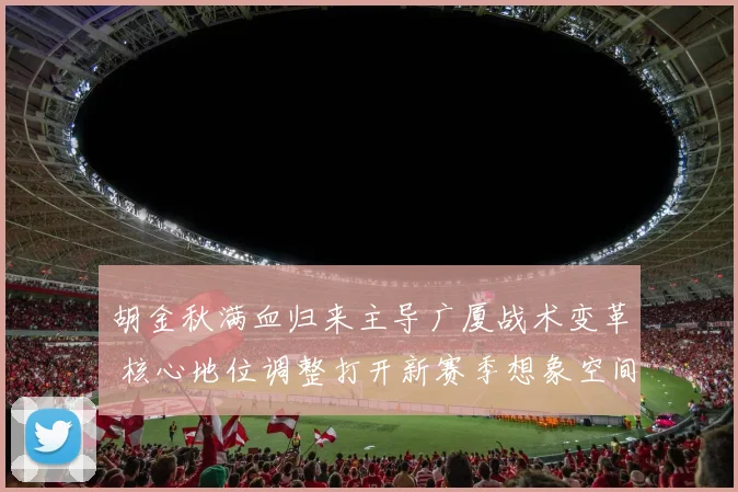 胡金秋满血归来主导广厦战术变革 核心地位调整打开新赛季想象空间