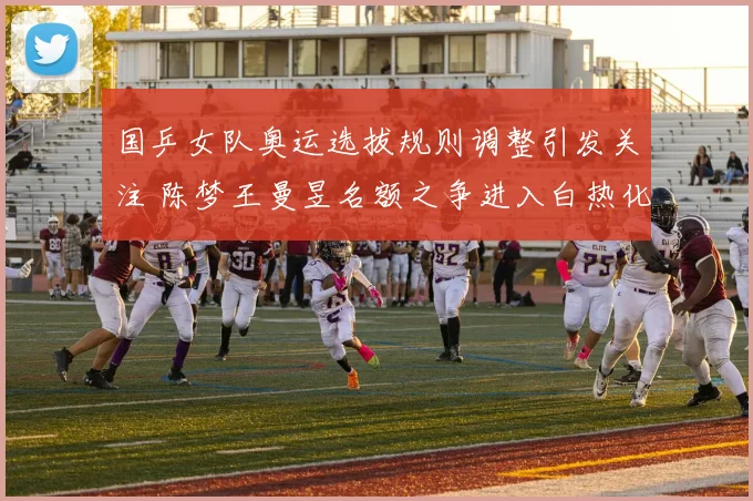 国乒女队奥运选拔规则调整引发关注 陈梦王曼昱名额之争进入白热化
