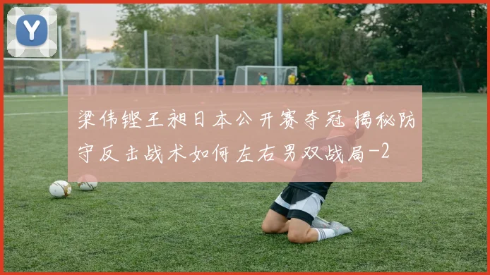 梁伟铿王昶日本公开赛夺冠 揭秘防守反击战术如何左右男双战局