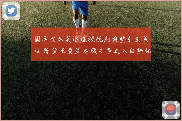 国乒女队奥运选拔规则调整引发关注 陈梦王曼昱名额之争进入白热化