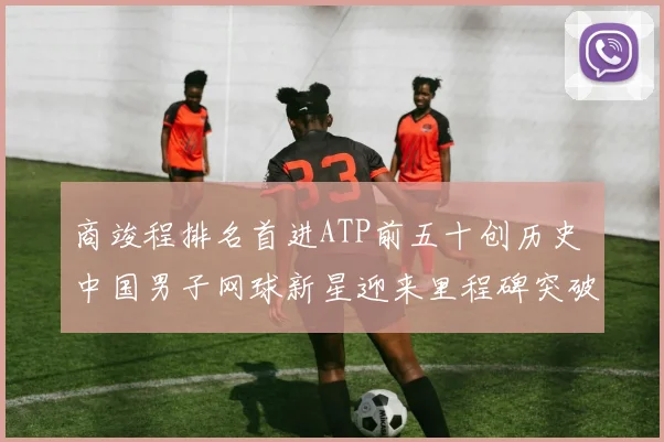 商竣程排名首进ATP前五十创历史 中国男子网球新星迎来里程碑突破