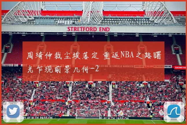 周琦仲裁尘埃落定 重返NBA之路曙光乍现前景几何