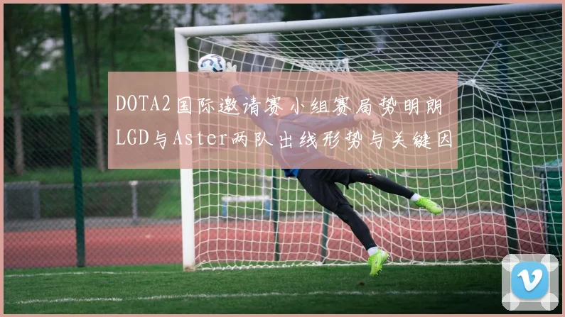 DOTA2国际邀请赛小组赛局势明朗 LGD与Aster两队出线形势与关键因素详细解读