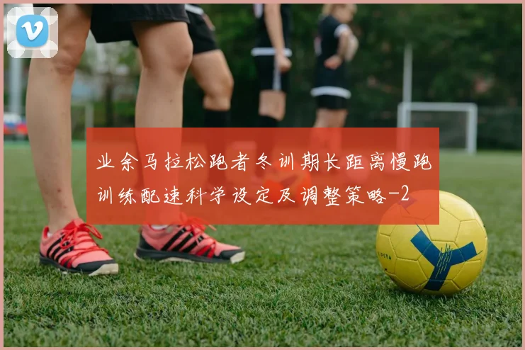 业余马拉松跑者冬训期长距离慢跑训练配速科学设定及调整策略